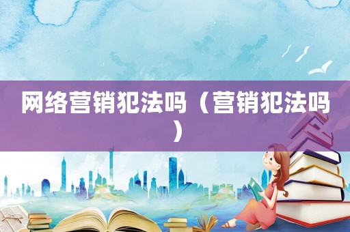 網(wǎng)絡(luò)營(yíng)銷犯法嗎（營(yíng)銷犯法嗎）