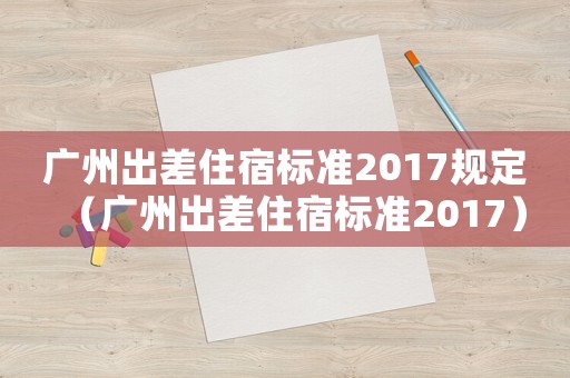 廣州出差住宿標(biāo)準(zhǔn)2017規(guī)定（廣州出差住宿標(biāo)準(zhǔn)2017）