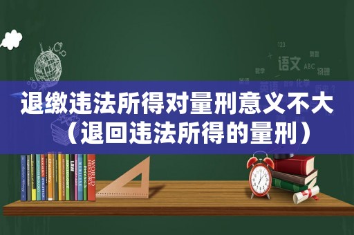 退繳違法所得對(duì)量刑意義不大（退回違法所得的量刑）
