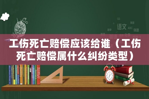 工傷死亡賠償應該給誰（工傷死亡賠償屬什么糾紛類型）