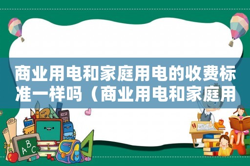商業(yè)用電和家庭用電的收費(fèi)標(biāo)準(zhǔn)一樣嗎（商業(yè)用電和家庭用電的收費(fèi)標(biāo)準(zhǔn)）
