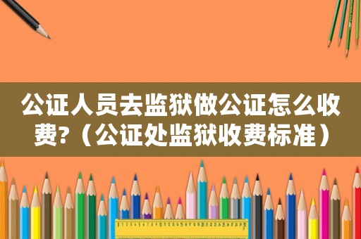 公證人員去監(jiān)獄做公證怎么收費?（公證處監(jiān)獄收費標準）