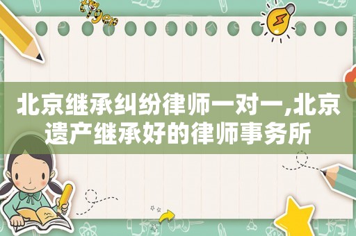 北京繼承糾紛律師一對一,北京遺產(chǎn)繼承好的律師事務(wù)所