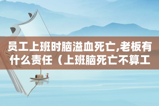 員工上班時腦溢血死亡,老板有什么責任（上班腦死亡不算工傷案例）