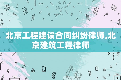 北京工程建設(shè)合同糾紛律師,北京建筑工程律師