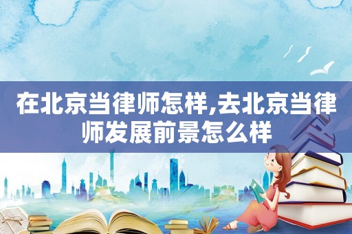 在北京當(dāng)律師怎樣,去北京當(dāng)律師發(fā)展前景怎么樣