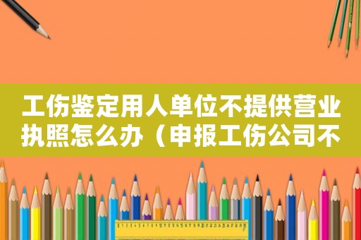 工傷鑒定用人單位不提供營(yíng)業(yè)執(zhí)照怎么辦（申報(bào)工傷公司不提供營(yíng)業(yè)執(zhí)照）