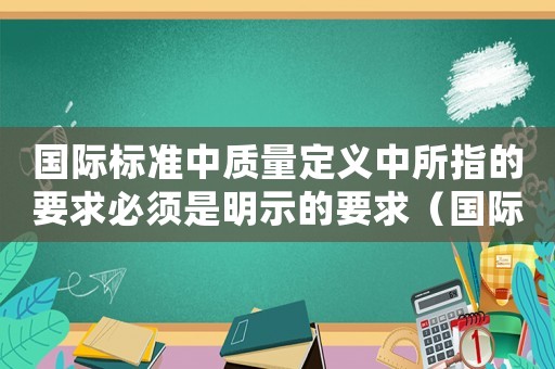 國際標(biāo)準(zhǔn)中質(zhì)量定義中所指的要求必須是明示的要求（國際質(zhì)量標(biāo)準(zhǔn)歸定市場(chǎng)上）