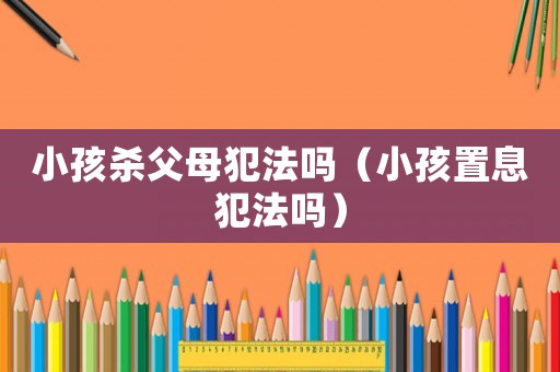 小孩殺父母犯法嗎（小孩置息犯法嗎）