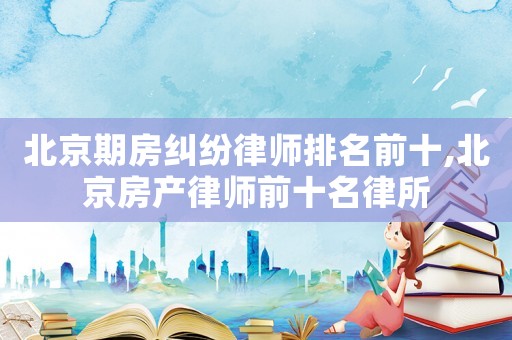 北京期房糾紛律師排名前十,北京房產(chǎn)律師前十名律所