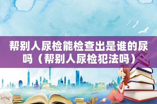 幫別人尿檢能檢查出是誰的尿嗎（幫別人尿檢犯法嗎）