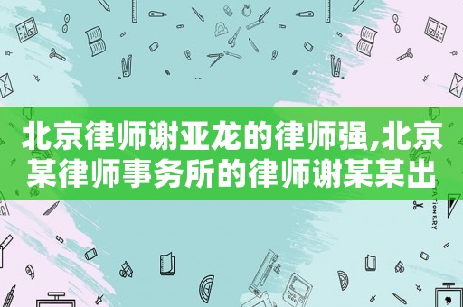 北京律師謝亞龍的律師強(qiáng),北京某律師事務(wù)所的律師謝某某出名了