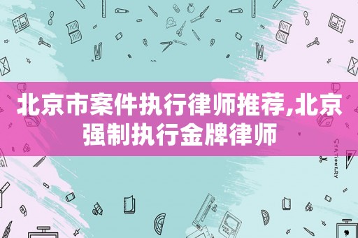 北京市案件執(zhí)行律師推薦,北京強(qiáng)制執(zhí)行金牌律師