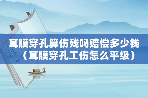 耳膜穿孔算傷殘嗎賠償多少錢(qián)（耳膜穿孔工傷怎么平級(jí)）