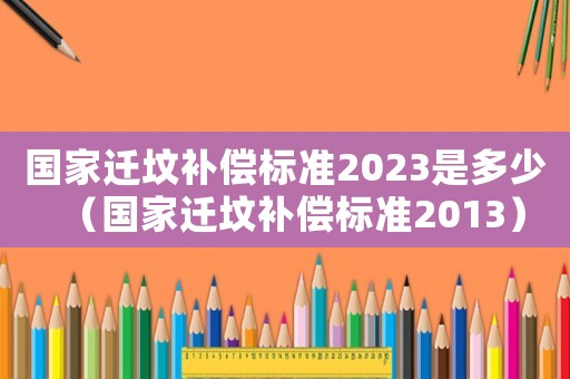 國家遷墳補(bǔ)償標(biāo)準(zhǔn)2023是多少（國家遷墳補(bǔ)償標(biāo)準(zhǔn)2013）