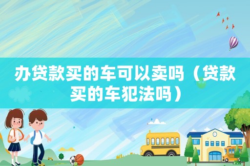 辦貸款買的車可以賣嗎（貸款買的車犯法嗎）