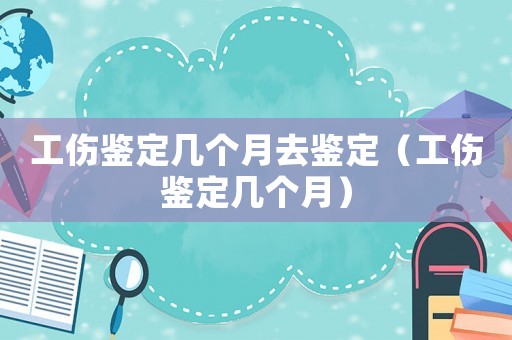 工傷鑒定幾個(gè)月去鑒定（工傷鑒定幾個(gè)月）