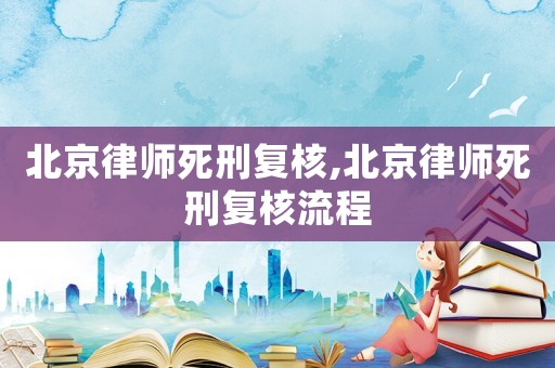 北京律師死刑復(fù)核,北京律師死刑復(fù)核流程
