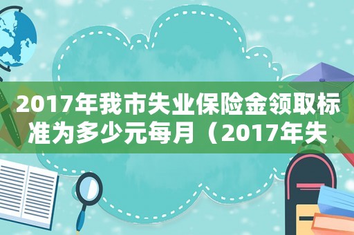 2017年我市失業(yè)保險(xiǎn)金領(lǐng)取標(biāo)準(zhǔn)為多少元每月（2017年失業(yè)金繳費(fèi)標(biāo)準(zhǔn)）