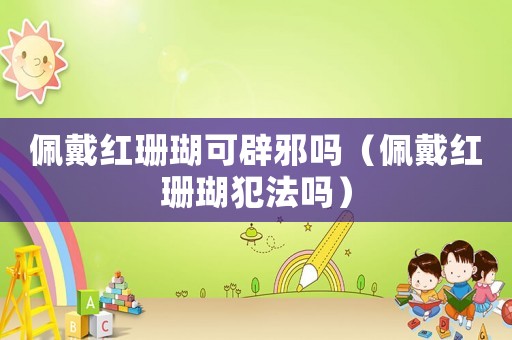 佩戴紅珊瑚可辟邪嗎（佩戴紅珊瑚犯法嗎）