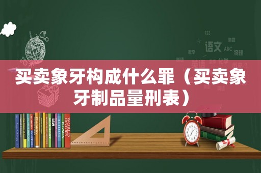 買賣象牙構(gòu)成什么罪（買賣象牙制品量刑表）