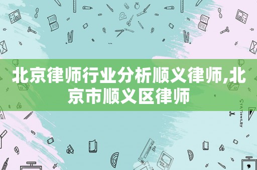 北京律師行業(yè)分析順義律師,北京市順義區(qū)律師