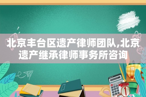 北京豐臺(tái)區(qū)遺產(chǎn)律師團(tuán)隊(duì),北京遺產(chǎn)繼承律師事務(wù)所咨詢