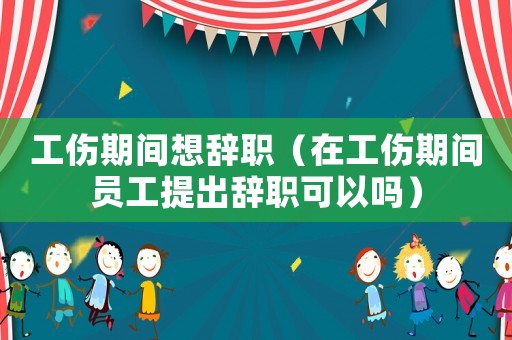 工傷期間想辭職（在工傷期間員工提出辭職可以嗎）