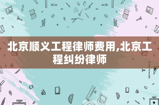 北京順義工程律師費(fèi)用,北京工程糾紛律師