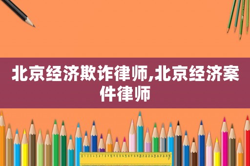 北京經(jīng)濟(jì)欺詐律師,北京經(jīng)濟(jì)案件律師