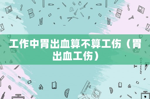工作中胃出血算不算工傷（胃出血工傷）