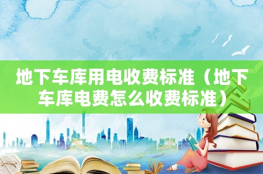 地下車庫用電收費(fèi)標(biāo)準(zhǔn)（地下車庫電費(fèi)怎么收費(fèi)標(biāo)準(zhǔn)）