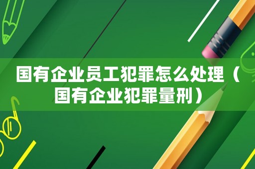國有企業(yè)員工犯罪怎么處理（國有企業(yè)犯罪量刑）