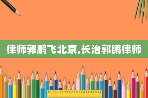 律師郭鵬飛北京,長治郭鵬律師