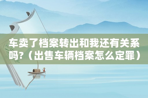 車賣了檔案轉(zhuǎn)出和我還有關(guān)系嗎?（出售車輛檔案怎么定罪）