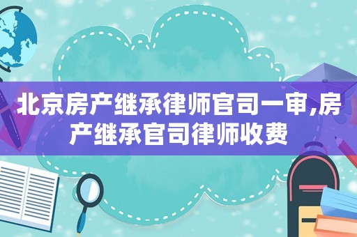 北京房產(chǎn)繼承律師官司一審,房產(chǎn)繼承官司律師收費(fèi)