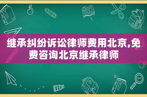 繼承糾紛訴訟律師費用北京,免費咨詢北京繼承律師