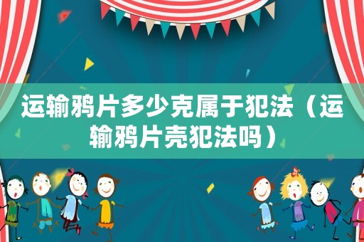 運(yùn)輸鴉片多少克屬于犯法（運(yùn)輸鴉片殼犯法嗎）