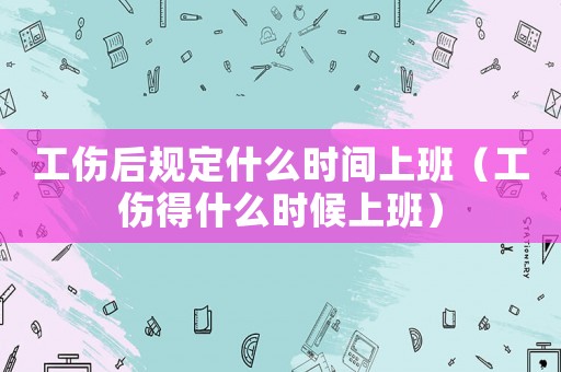 工傷后規(guī)定什么時(shí)間上班（工傷得什么時(shí)候上班）