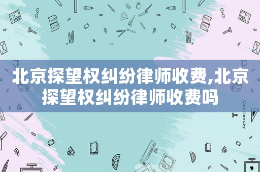 北京探望權(quán)糾紛律師收費,北京探望權(quán)糾紛律師收費嗎
