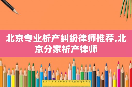 北京專業(yè)析產(chǎn)糾紛律師推薦,北京分家析產(chǎn)律師