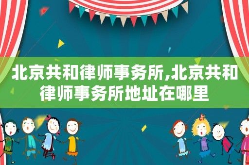 北京共和律師事務所,北京共和律師事務所地址在哪里