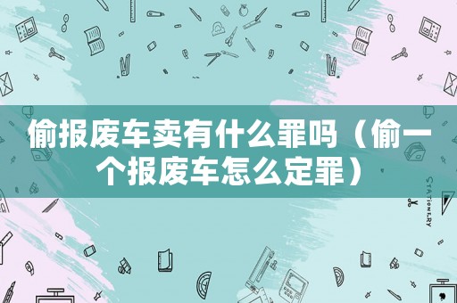 偷報(bào)廢車(chē)賣(mài)有什么罪嗎（偷一個(gè)報(bào)廢車(chē)怎么定罪）