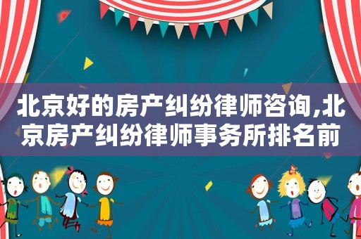 北京好的房產(chǎn)糾紛律師咨詢(xún),北京房產(chǎn)糾紛律師事務(wù)所排名前十名