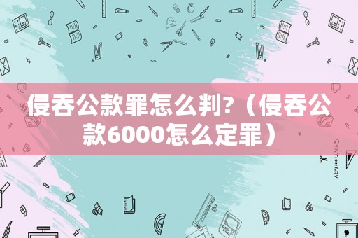 侵吞公款罪怎么判?（侵吞公款6000怎么定罪）