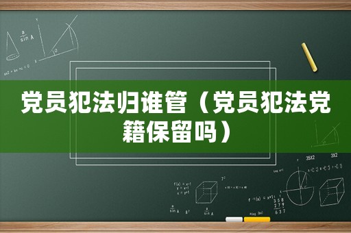 黨員犯法歸誰(shuí)管（黨員犯法黨籍保留嗎）