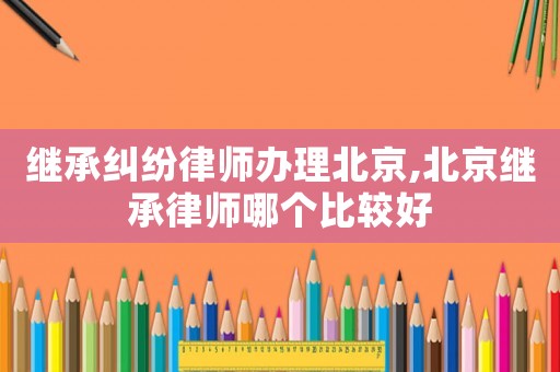 繼承糾紛律師辦理北京,北京繼承律師哪個(gè)比較好