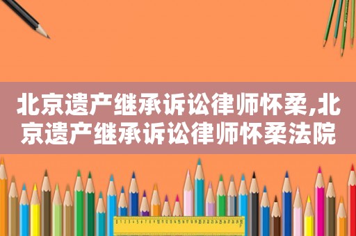 北京遺產(chǎn)繼承訴訟律師懷柔,北京遺產(chǎn)繼承訴訟律師懷柔法院