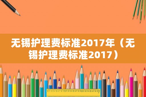 無(wú)錫護(hù)理費(fèi)標(biāo)準(zhǔn)2017年（無(wú)錫護(hù)理費(fèi)標(biāo)準(zhǔn)2017）