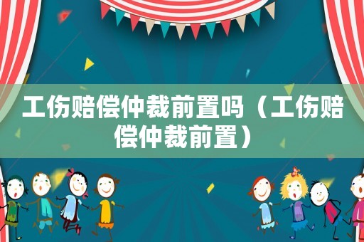 工傷賠償仲裁前置嗎（工傷賠償仲裁前置）